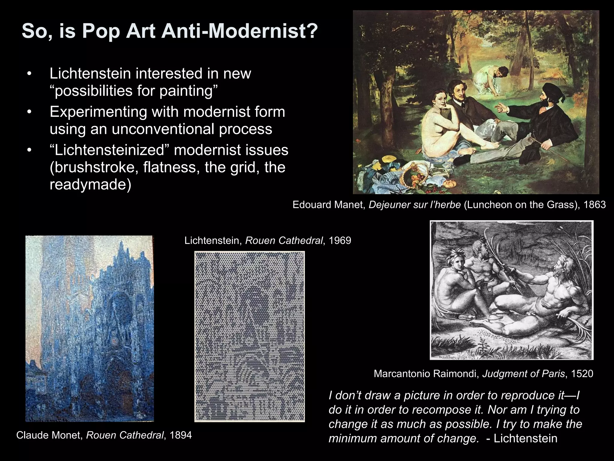 So, is Pop Art Anti-Modernist? Lichtenstein interested in new “possibilities for painting”  Experimenting with modernist form using an unconventional process “ Lichtensteinized” modernist issues (brushstroke, flatness, the grid, the readymade)  I don’t draw a picture in order to reproduce it—I do it in order to recompose it. Nor am I trying to change it as much as possible. I try to make the minimum amount of change.   - Lichtenstein Edouard Manet,  Dejeuner sur l’herbe  (Luncheon on the Grass), 1863  Marcantonio Raimondi,  Judgment of Paris , 1520  Lichtenstein,  Rouen Cathedral , 1969  Claude Monet,  Rouen Cathedral , 1894   