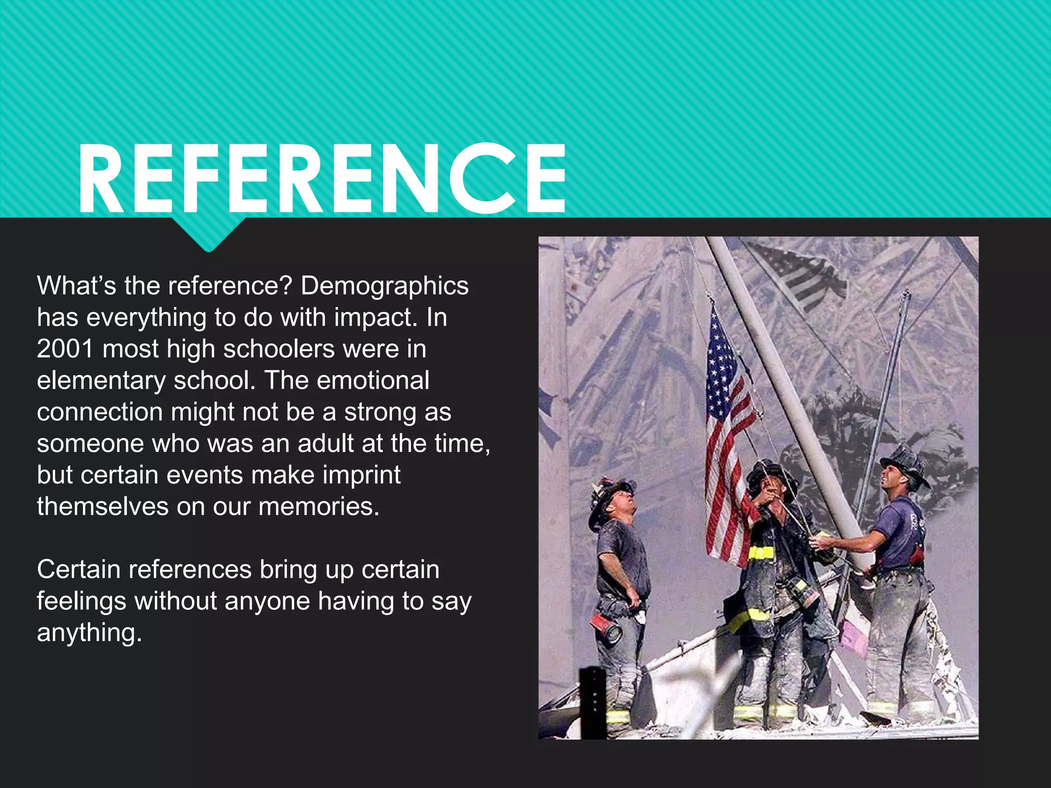 REFERENCE
What’s the reference? Demographics
has everything to do with impact. In
2001 most high schoolers were in
elementary school. The emotional
connection might not be a strong as
someone who was an adult at the time,
but certain events make imprint
themselves on our memories.
Certain references bring up certain
feelings without anyone having to say
anything.
 