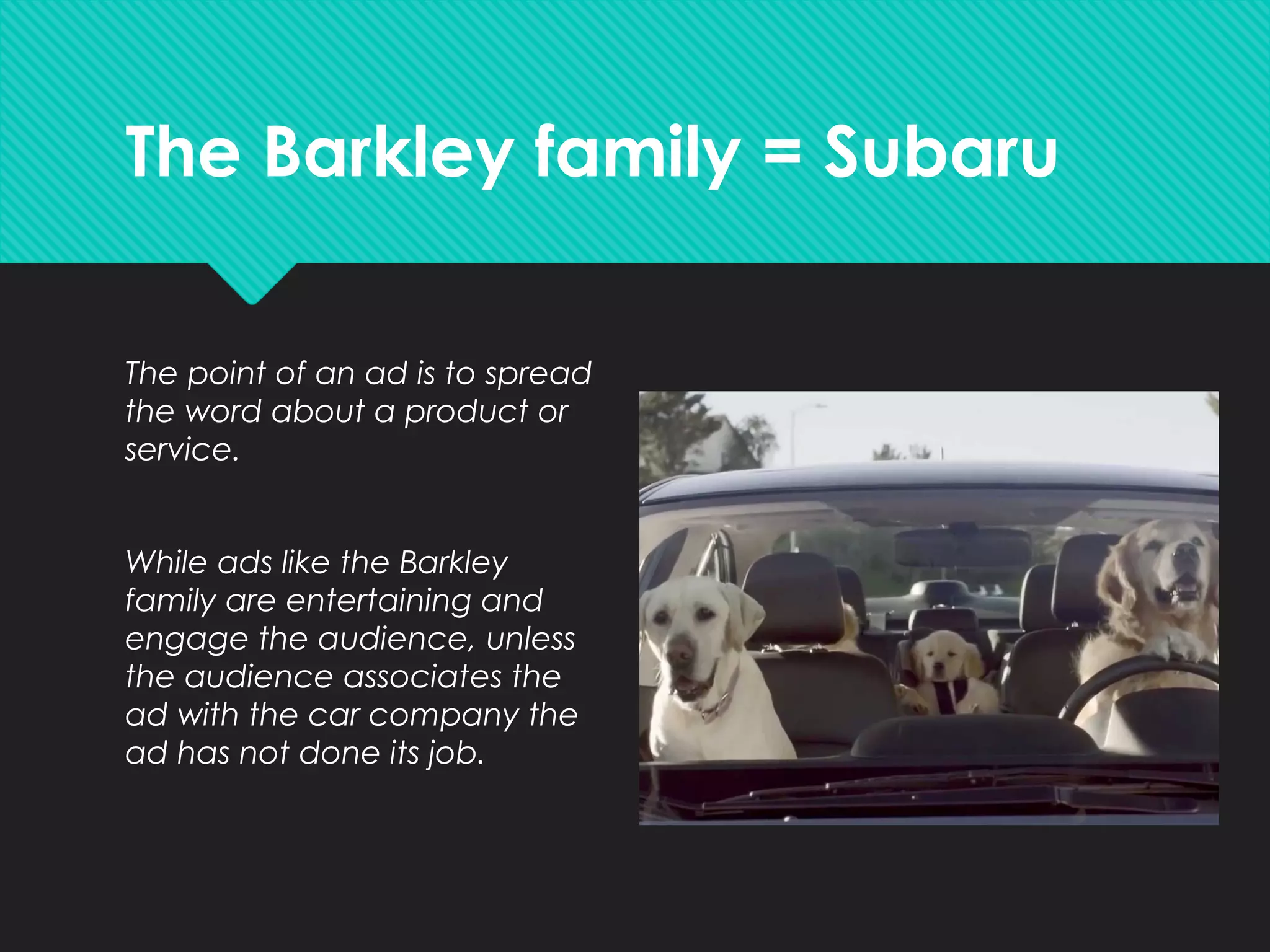 The Barkley family = Subaru
The point of an ad is to spread
the word about a product or
service.
While ads like the Barkley
family are entertaining and
engage the audience, unless
the audience associates the
ad with the car company the
ad has not done its job.
 