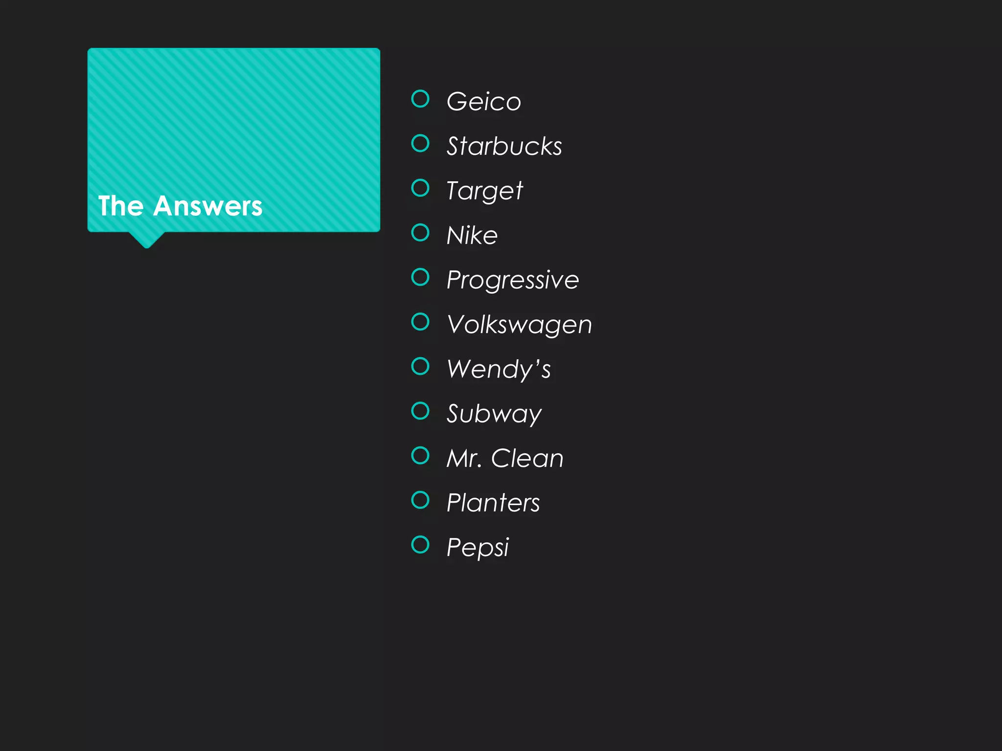 The Answers
 Geico
 Starbucks
 Target
 Nike
 Progressive
 Volkswagen
 Wendy’s
 Subway
 Mr. Clean
 Planters
 Pepsi
 