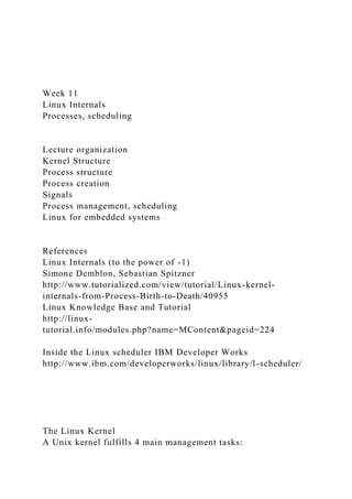 Week 11
Linux Internals
Processes, scheduling
Lecture organization
Kernel Structure
Process structure
Process creation
Signals
Process management, scheduling
Linux for embedded systems
References
Linux Internals (to the power of -1)
Simone Demblon, Sebastian Spitzner
http://www.tutorialized.com/view/tutorial/Linux-kernel-
internals-from-Process-Birth-to-Death/40955
Linux Knowledge Base and Tutorial
http://linux-
tutorial.info/modules.php?name=MContent&pageid=224
Inside the Linux scheduler IBM Developer Works
http://www.ibm.com/developerworks/linux/library/l-scheduler/
The Linux Kernel
A Unix kernel fulfills 4 main management tasks:
 