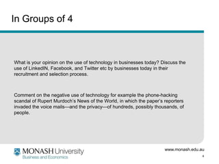 In Groups of 4

What is your opinion on the use of technology in businesses today? Discuss the
use of LinkedIN, Facebook, and Twitter etc by businesses today in their
recruitment and selection process.

Comment on the negative use of technology for example the phone-hacking
scandal of Rupert Murdoch’s News of the World, in which the paper’s reporters
invaded the voice mails—and the privacy—of hundreds, possibly thousands, of
people.

www.monash.edu.au
4

 