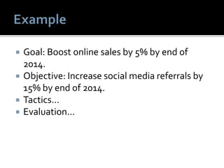  Goal: Boost online sales by 5% by end of
2014.
 Objective: Increase social media referrals by
15% by end of 2014.
 Tactics…
 Evaluation…
 