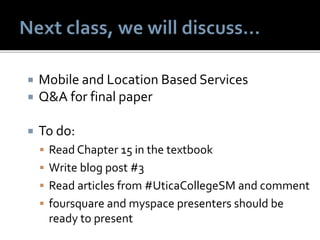  Mobile and Location Based Services
 Q&A for final paper
 To do:
 Read Chapter 15 in the textbook
 Write blog post #3
 Read articles from #UticaCollegeSM and comment
 foursquare and myspace presenters should be
ready to present
 