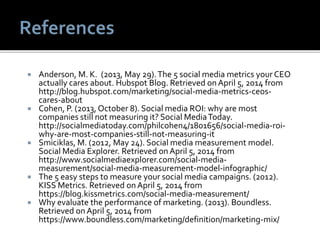  Anderson, M. K. (2013, May 29).The 5 social media metrics your CEO
actually cares about. Hubspot Blog. Retrieved onApril 5, 2014 from
http://blog.hubspot.com/marketing/social-media-metrics-ceos-
cares-about
 Cohen, P. (2013, October 8). Social media ROI: why are most
companies still not measuring it? Social MediaToday.
http://socialmediatoday.com/philcohen4/1801656/social-media-roi-
why-are-most-companies-still-not-measuring-it
 Smiciklas, M. (2012, May 24). Social media measurement model.
Social Media Explorer. Retrieved onApril 5, 2014 from
http://www.socialmediaexplorer.com/social-media-
measurement/social-media-measurement-model-infographic/
 The 5 easy steps to measure your social media campaigns. (2012).
KISS Metrics. Retrieved onApril 5, 2014 from
https://blog.kissmetrics.com/social-media-measurement/
 Why evaluate the performance of marketing. (2013). Boundless.
Retrieved onApril 5, 2014 from
https://www.boundless.com/marketing/definition/marketing-mix/
 