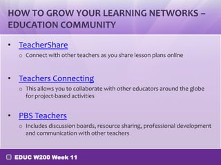 HOW TO GROW YOUR LEARNING NETWORKS –
EDUCATION COMMUNITY

• TeacherShare
  o Connect with other teachers as you share lesson plans online


• Teachers Connecting
  o This allows you to collaborate with other educators around the globe
    for project-based activities


• PBS Teachers
  o Includes discussion boards, resource sharing, professional development
    and communication with other teachers


 EDUC W200 Week 11
 