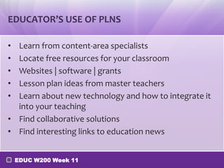 EDUCATOR’S USE OF PLNS

• Learn from content-area specialists
• Locate free resources for your classroom
• Websites | software | grants
• Lesson plan ideas from master teachers
• Learn about new technology and how to integrate it
  into your teaching
• Find collaborative solutions
• Find interesting links to education news


    EDUC W200 Week 11
 