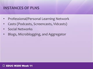 INSTANCES OF PLNS

•    Professional/Personal Learning Network
•    Casts (Podcasts, Screencasts, Vidcasts)
•    Social Networks
•    Blogs, Microblogging, and Aggregator




    EDUC W200 Week 11
 