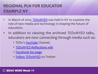 REGIONAL PLN FOR EDUCATOR
EXAMPLE NY
•    In March of 2010, TEDxNYED was held in NY to examine the
     role of new media and technology in shaping the future of
     education.
• In addition to viewing the archived TEDxNYED talks,
  educators are now connecting through media such as:
        •   TEDx's YouTube Channel.
        •   TEDxNYED Reflections wiki
        •   Facebook fan page
        •   Follow TEDxNYED on Twitter



    EDUC W200 Week 11
 