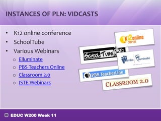 INSTANCES OF PLN: VIDCASTS

• K12 online conference
• SchoolTube
• Various Webinars
  o   Elluminate
  o   PBS Teachers Online
  o   Classroom 2.0
  o   ISTE Webinars




 EDUC W200 Week 11
 