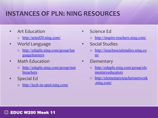 INSTANCES OF PLN: NING RESOURCES

 •   Art Education                        •   Science Ed
     o http://arted20.ning.com/               o http://inspire-teachers.ning.com/
 •   World Language                       •   Social Studies
     o http://edupln.ning.com/group/lan       o http://iteachsocialstudies.ning.co
       guagelearners                            m/
 •   Math Education                       •   Elementary
     o http://edupln.ning.com/group/mat       o http://edupln.ning.com/group/ele
       hteachers                                mentaryeducators
 •   Special Ed                               o http://elementaryteachersnetwork
                                                .ning.com/
     o http://tech-in-sped.ning.com/




 EDUC W200 Week 11
 
