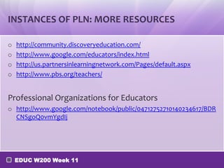 INSTANCES OF PLN: MORE RESOURCES

o   http://community.discoveryeducation.com/
o   http://www.google.com/educators/index.html
o   http://us.partnersinlearningnetwork.com/Pages/default.aspx
o   http://www.pbs.org/teachers/


Professional Organizations for Educators
o http://www.google.com/notebook/public/04712752710140234617/BDR
  CNSgoQ0vmYgdIj




    EDUC W200 Week 11
 