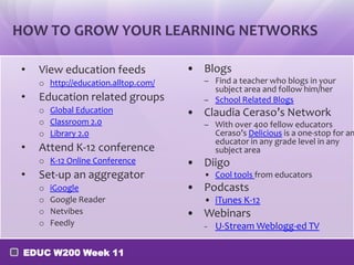 HOW TO GROW YOUR LEARNING NETWORKS

•   View education feeds             • Blogs
    o http://education.alltop.com/      – Find a teacher who blogs in your
                                          subject area and follow him/her
•   Education related groups            – School Related Blogs
    o Global Education               • Claudia Ceraso’s Network
    o Classroom 2.0                     – With over 400 fellow educators
    o Library 2.0                         Ceraso’s Delicious is a one-stop for an
                                          educator in any grade level in any
•   Attend K-12 conference                subject area
    o K-12 Online Conference         • Diigo
•   Set-up an aggregator                • Cool tools from educators
    o   iGoogle                      • Podcasts
    o   Google Reader                   • iTunes K-12
    o   Netvibes                     • Webinars
    o   Feedly                             U-Stream Weblogg-ed TV

 EDUC W200 Week 11
 