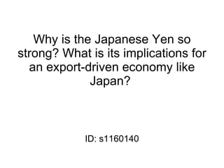 Why is the Japanese Yen so
strong? What is its implications for
  an export-driven economy like
             Japan?



            ID: s1160140
 