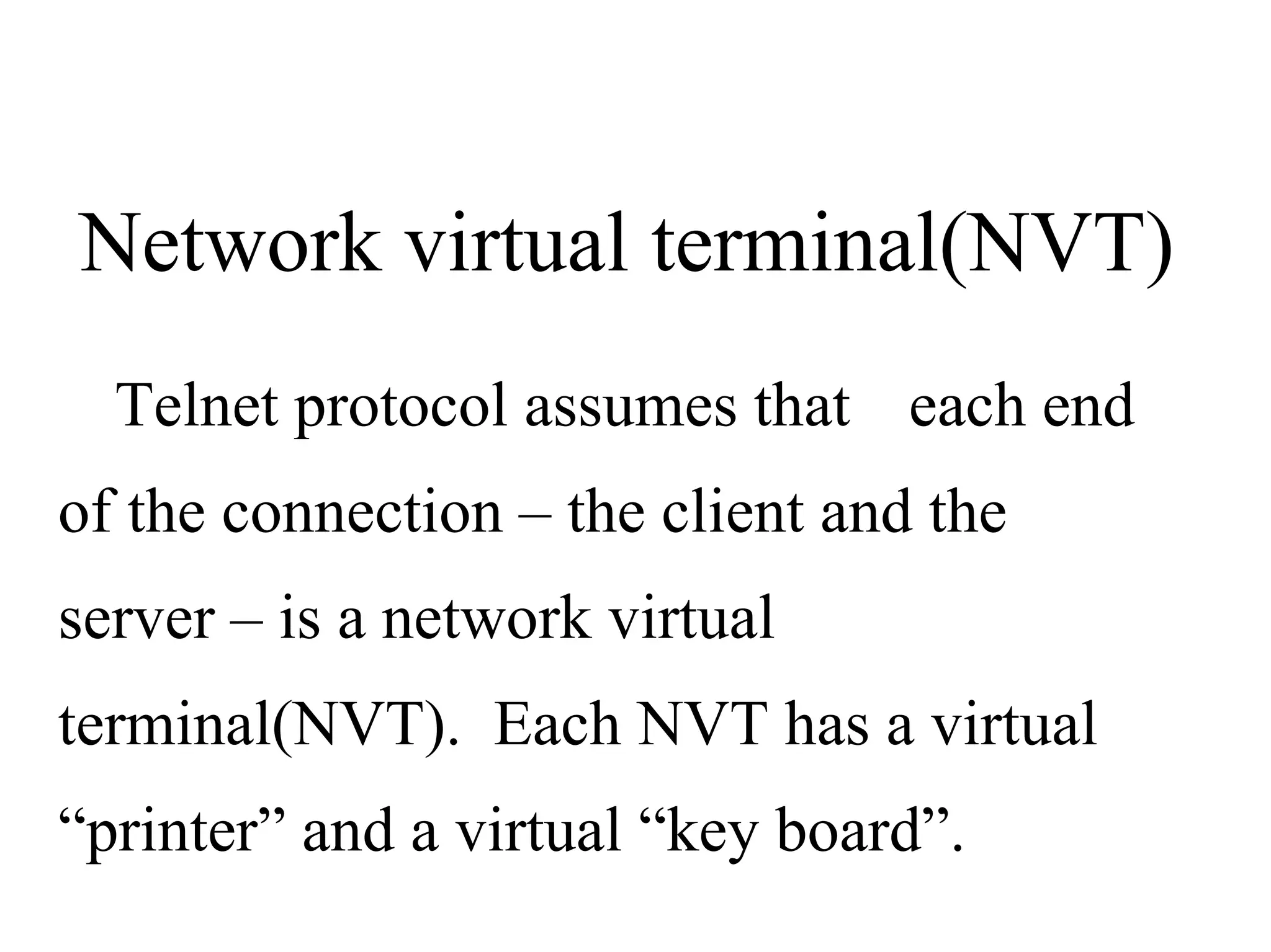 Telnet protocol assumes that  each end of the connection – the client and the server – is a network virtual terminal(NVT).  Each NVT has a virtual “printer” and a virtual “key board”. Network virtual terminal(NVT) 