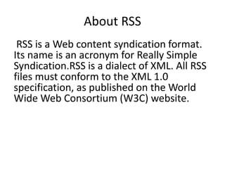 About RSS
RSS is a Web content syndication format.
Its name is an acronym for Really Simple
Syndication.RSS is a dialect of XML. All RSS
files must conform to the XML 1.0
specification, as published on the World
Wide Web Consortium (W3C) website.
 