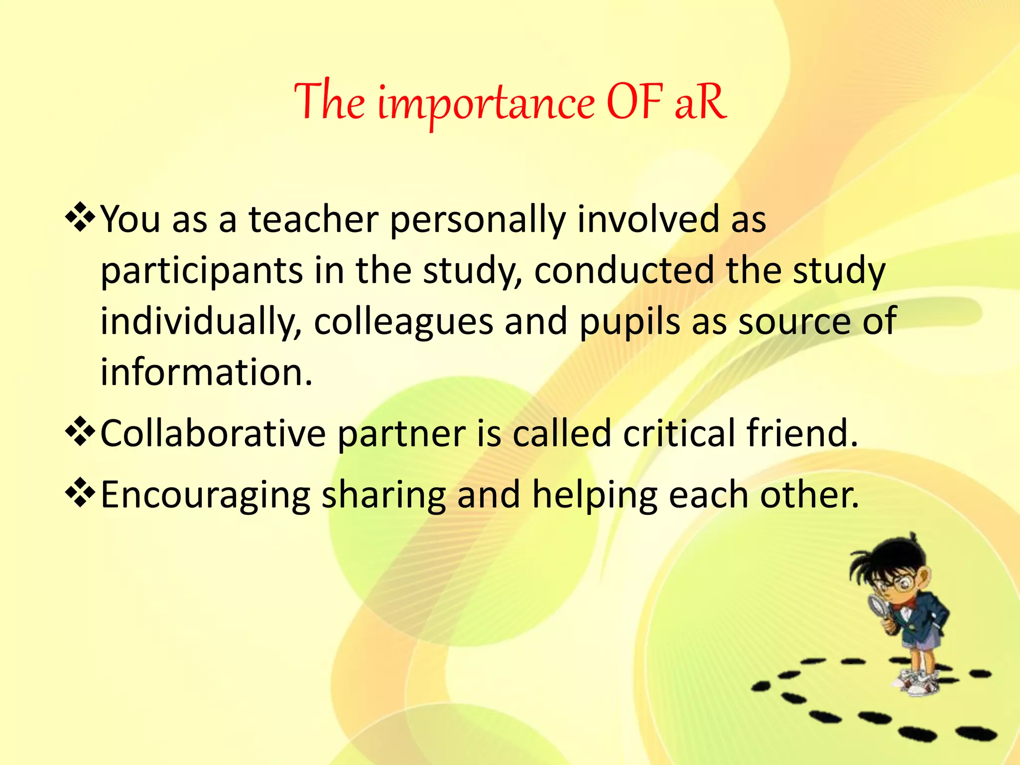 The importance OF aR
You as a teacher personally involved as
participants in the study, conducted the study
individually, colleagues and pupils as source of
information.
Collaborative partner is called critical friend.
Encouraging sharing and helping each other.
 