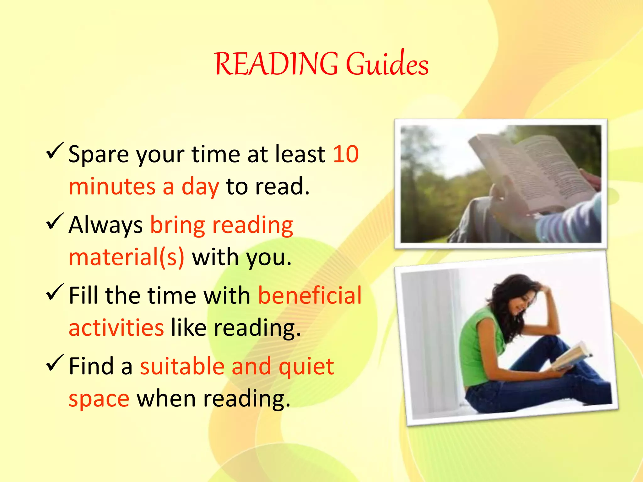 READING Guides
Spare your time at least 10
minutes a day to read.
Always bring reading
material(s) with you.
Fill the time with beneficial
activities like reading.
Find a suitable and quiet
space when reading.
 