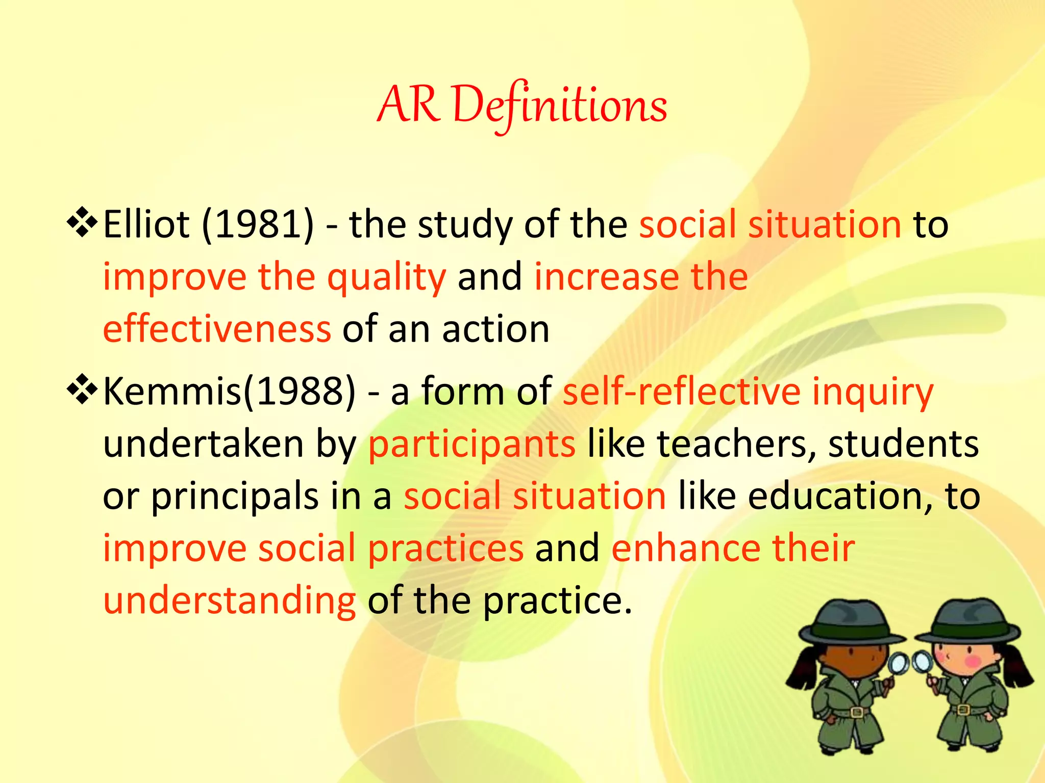 AR Definitions
Elliot (1981) - the study of the social situation to
improve the quality and increase the
effectiveness of an action
Kemmis(1988) - a form of self-reflective inquiry
undertaken by participants like teachers, students
or principals in a social situation like education, to
improve social practices and enhance their
understanding of the practice.
 