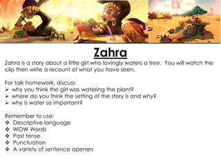 Zahra
Zahra is a story about a little girl who lovingly waters a tree. You will watch the
clip then write a recount of what you have seen.
For talk homework, discuss
why you think the girl was watering the plant?
where do you think the setting of the story is and why?
why is water so important?
Remember to use:
Descriptive language
WOW Words
Past tense
Punctuation
A variety of sentence openers
