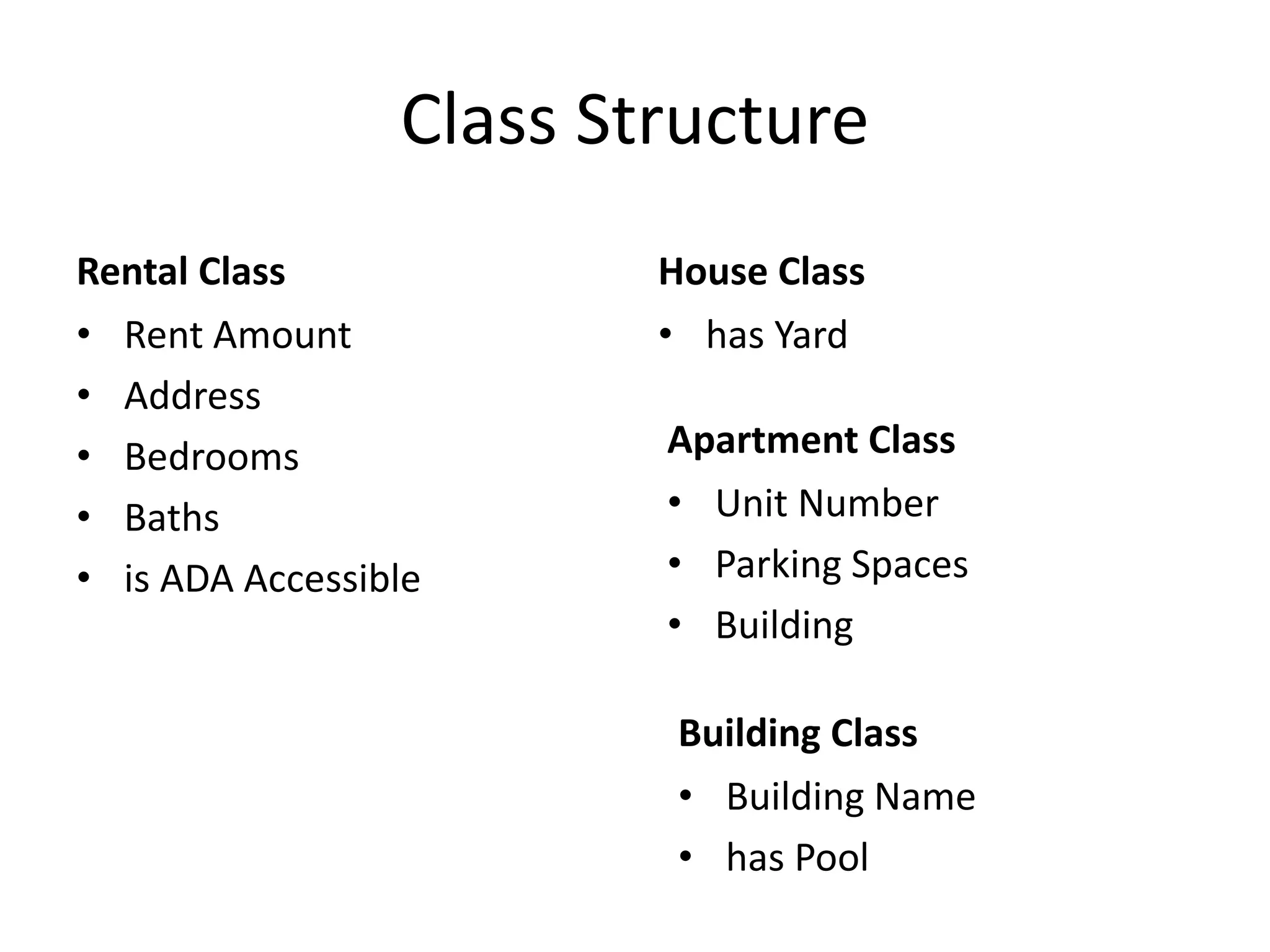 Class Structure
Rental Class
• Rent Amount
• Address
• Bedrooms
• Baths
• is ADA Accessible
House Class
• has Yard
Apartment Class
• Unit Number
• Parking Spaces
• Building
Building Class
• Building Name
• has Pool
 