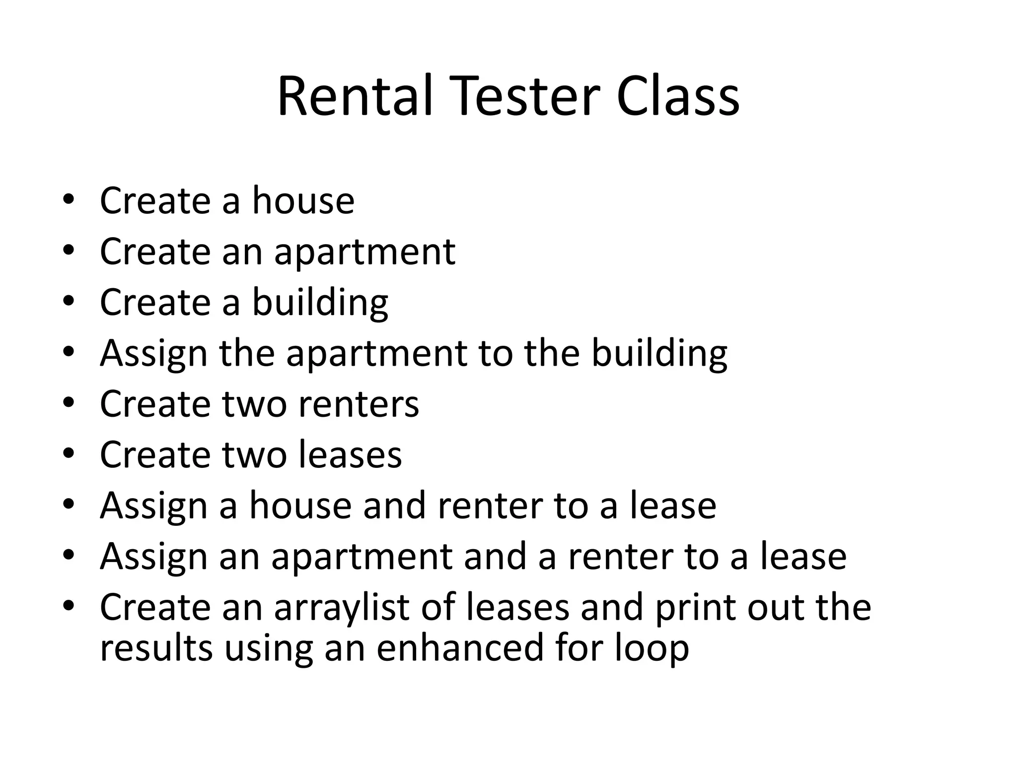 Rental Tester Class
• Create a house
• Create an apartment
• Create a building
• Assign the apartment to the building
• Create two renters
• Create two leases
• Assign a house and renter to a lease
• Assign an apartment and a renter to a lease
• Create an arraylist of leases and print out the
results using an enhanced for loop
 