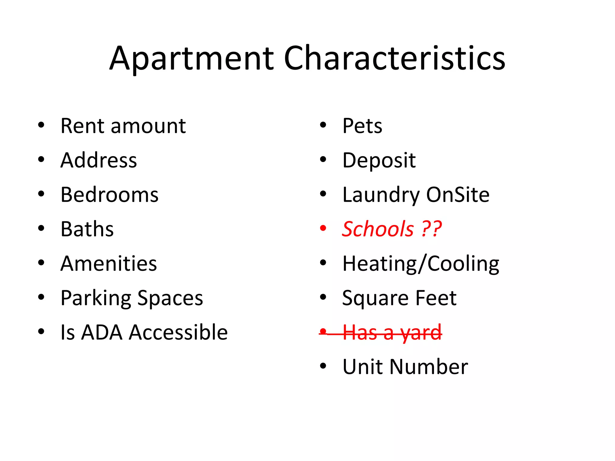 Apartment Characteristics
• Rent amount
• Address
• Bedrooms
• Baths
• Amenities
• Parking Spaces
• Is ADA Accessible
• Pets
• Deposit
• Laundry OnSite
• Schools ??
• Heating/Cooling
• Square Feet
• Has a yard
• Unit Number
 
