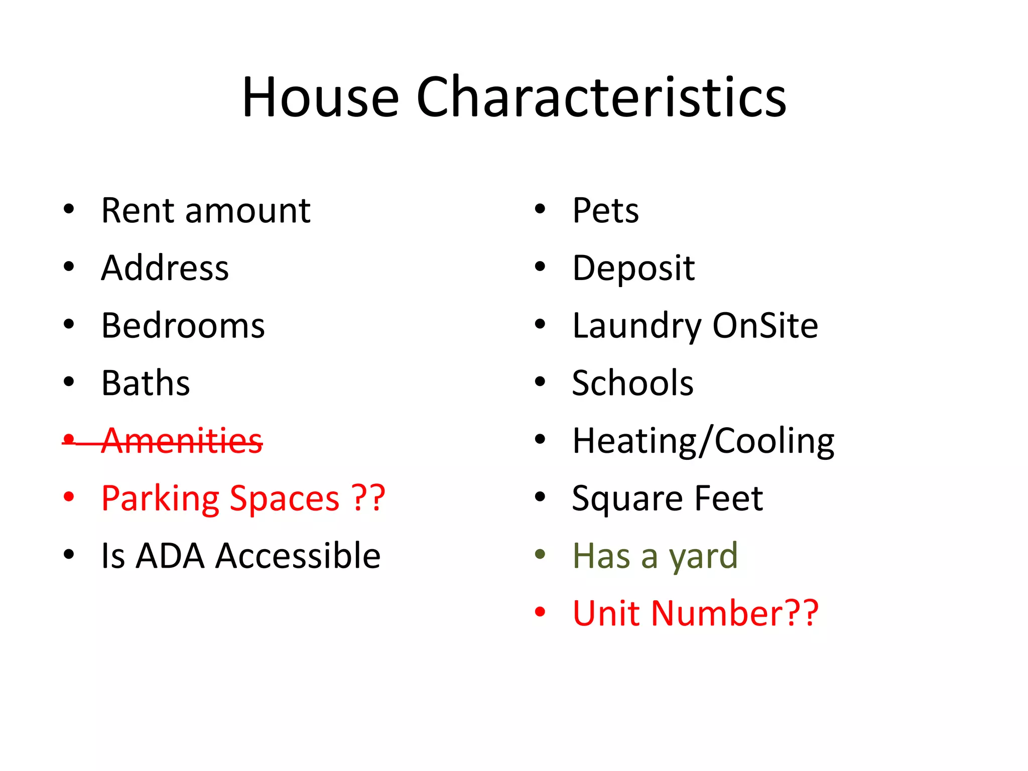 House Characteristics
• Rent amount
• Address
• Bedrooms
• Baths
• Amenities
• Parking Spaces ??
• Is ADA Accessible
• Pets
• Deposit
• Laundry OnSite
• Schools
• Heating/Cooling
• Square Feet
• Has a yard
• Unit Number??
 