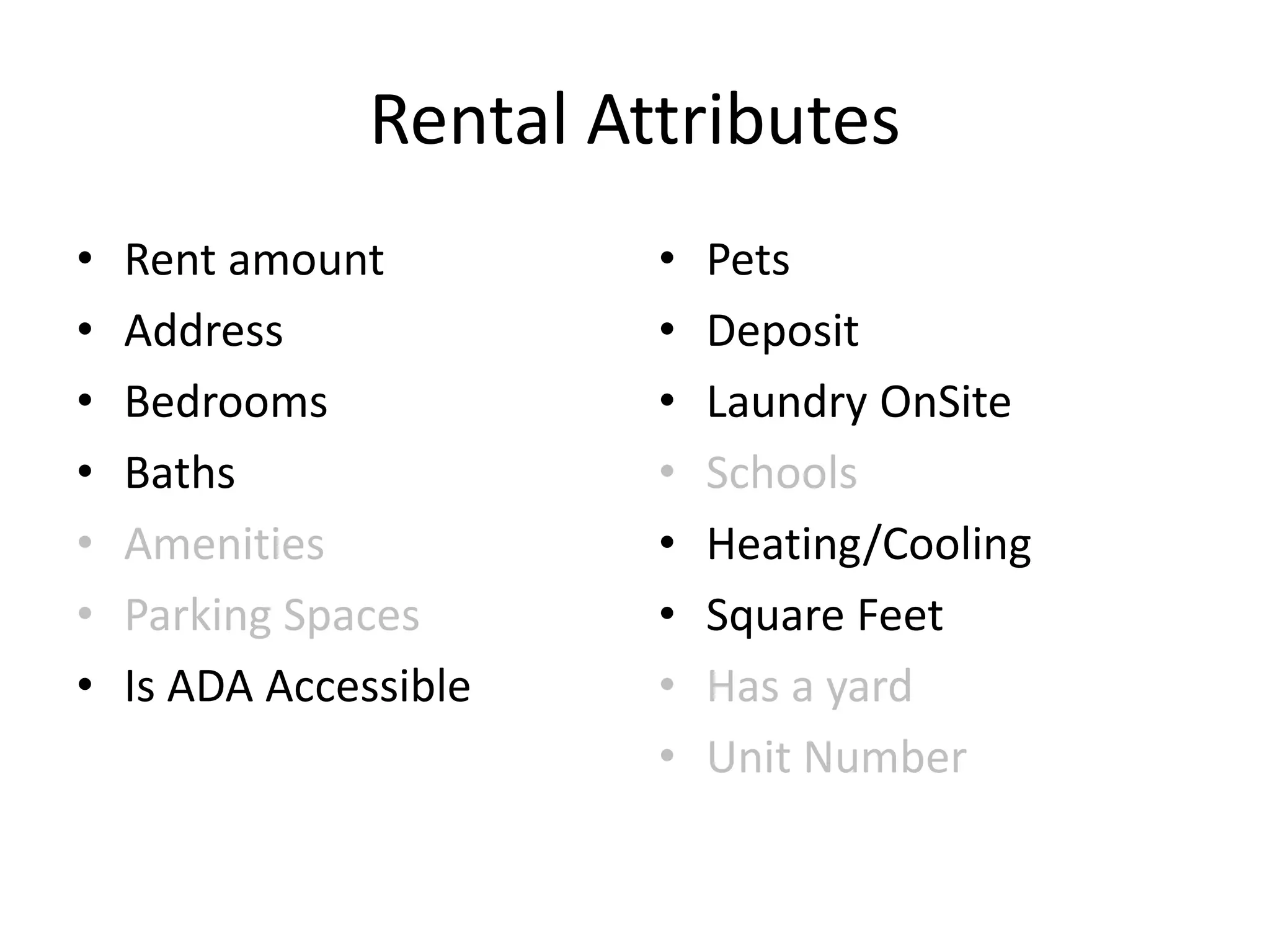 Rental Attributes
• Rent amount
• Address
• Bedrooms
• Baths
• Amenities
• Parking Spaces
• Is ADA Accessible
• Pets
• Deposit
• Laundry OnSite
• Schools
• Heating/Cooling
• Square Feet
• Has a yard
• Unit Number
 