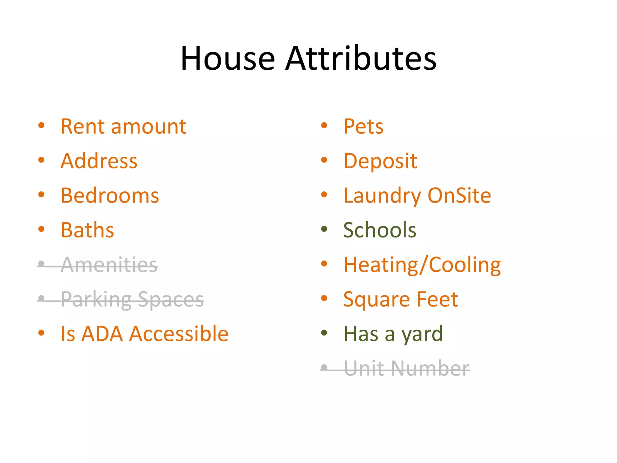 House Attributes
• Rent amount
• Address
• Bedrooms
• Baths
• Amenities
• Parking Spaces
• Is ADA Accessible
• Pets
• Deposit
• Laundry OnSite
• Schools
• Heating/Cooling
• Square Feet
• Has a yard
• Unit Number
 