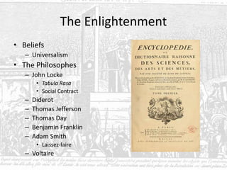 The Enlightenment
• Beliefs
– Universalism
• The Philosophes
– John Locke
• Tabula Rasa
• Social Contract
– Diderot
– Thomas Jefferson
– Thomas Day
– Benjamin Franklin
– Adam Smith
• Laissez-faire
– Voltaire
 