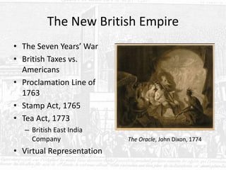 The New British Empire
• The Seven Years’ War
• British Taxes vs.
Americans
• Proclamation Line of
1763
• Stamp Act, 1765
• Tea Act, 1773
– British East India
Company
• Virtual Representation
The Oracle, John Dixon, 1774
 