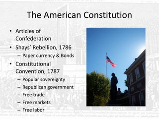 The American Constitution
• Articles of
Confederation
• Shays’ Rebellion, 1786
– Paper currency & Bonds
• Constitutional
Convention, 1787
– Popular sovereignty
– Republican government
– Free trade
– Free markets
– Free labor
 