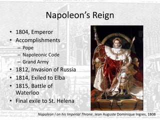 Napoleon’s Reign
• 1804, Emperor
• Accomplishments
– Pope
– Napoleonic Code
– Grand Army
• 1812, Invasion of Russia
• 1814, Exiled to Elba
• 1815, Battle of
Waterloo
• Final exile to St. Helena
Napoleon I on his Imperial Throne, Jean Auguste Dominique Ingres, 1808
 