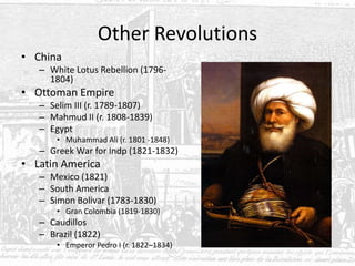 Other Revolutions
• China
– White Lotus Rebellion (1796-
1804)
• Ottoman Empire
– Selim III (r. 1789-1807)
– Mahmud II (r. 1808-1839)
– Egypt
• Muhammad Ali (r. 1801 -1848)
– Greek War for Indp (1821-1832)
• Latin America
– Mexico (1821)
– South America
– Simon Bolivar (1783-1830)
• Gran Colombia (1819-1830)
– Caudillos
– Brazil (1822)
• Emperor Pedro I (r. 1822–1834)
 