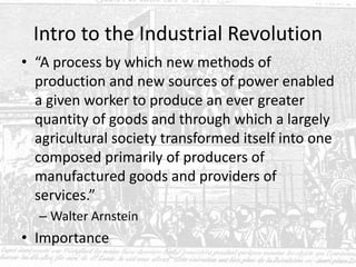 Intro to the Industrial Revolution
• “A process by which new methods of
production and new sources of power enabled
a given worker to produce an ever greater
quantity of goods and through which a largely
agricultural society transformed itself into one
composed primarily of producers of
manufactured goods and providers of
services.”
– Walter Arnstein
• Importance
 