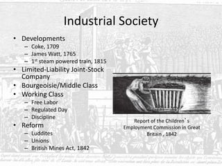 Industrial Society
• Developments
– Coke, 1709
– James Watt, 1765
– 1st steam powered train, 1815
• Limited-Liability Joint-Stock
Company
• Bourgeoisie/Middle Class
• Working Class
– Free Labor
– Regulated Day
– Discipline
• Reform
– Luddites
– Unions
– British Mines Act, 1842
Report of the Children’s
Employment Commission in Great
Britain , 1842
 
