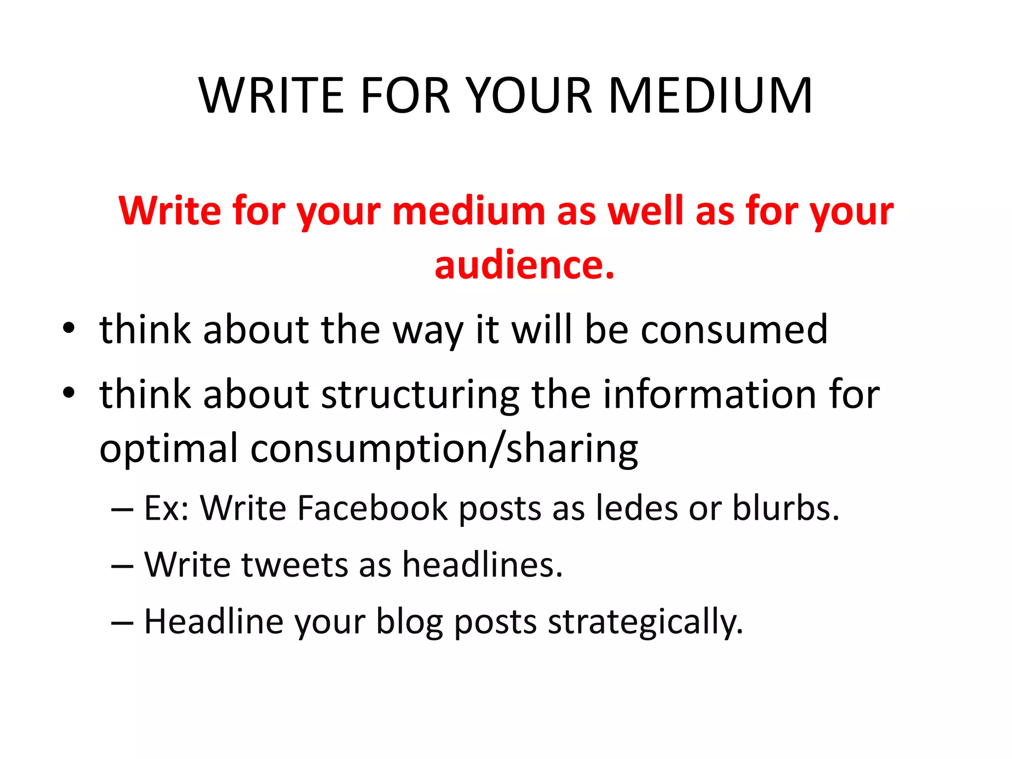 WRITE FOR YOUR MEDIUM
Write for your medium as well as for your
audience.
• think about the way it will be consumed
• think about structuring the information for
optimal consumption/sharing
– Ex: Write Facebook posts as ledes or blurbs.
– Write tweets as headlines.
– Headline your blog posts strategically.
 
