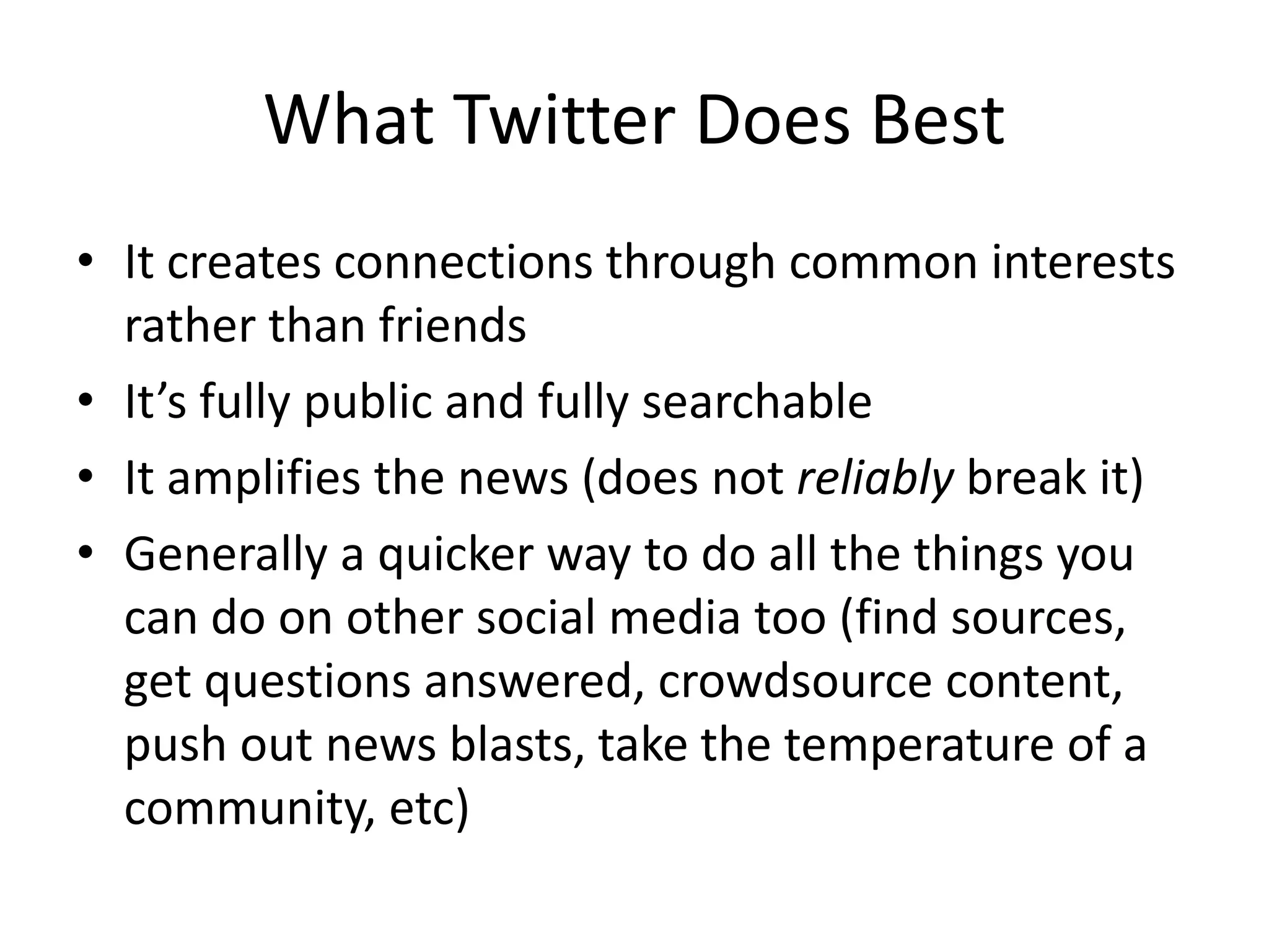 What Twitter Does Best
• It creates connections through common interests
rather than friends
• It’s fully public and fully searchable
• It amplifies the news (does not reliably break it)
• Generally a quicker way to do all the things you
can do on other social media too (find sources,
get questions answered, crowdsource content,
push out news blasts, take the temperature of a
community, etc)
 