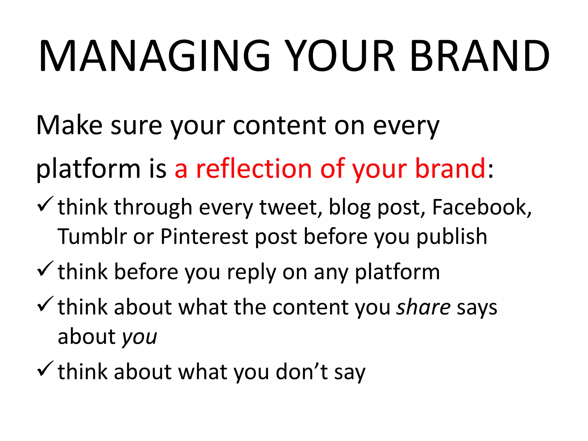 MANAGING YOUR BRAND
Make sure your content on every
platform is a reflection of your brand:
think through every tweet, blog post, Facebook,
Tumblr or Pinterest post before you publish
think before you reply on any platform
think about what the content you share says
about you
think about what you don’t say
 