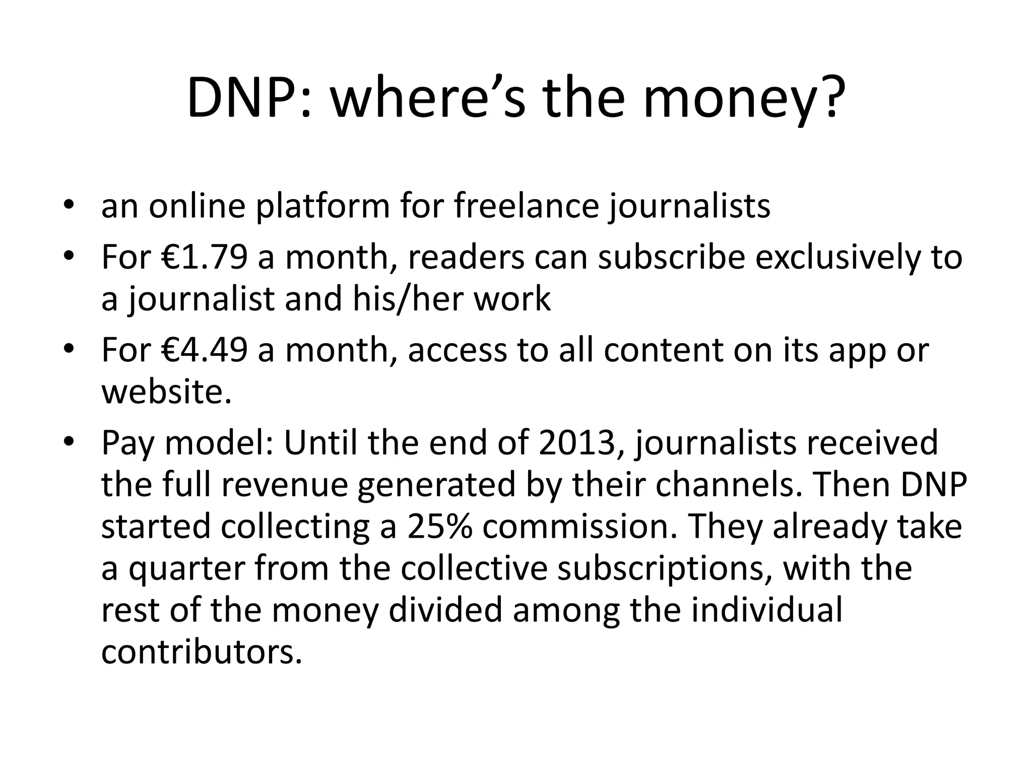 DNP: where’s the money?
• an online platform for freelance journalists
• For €1.79 a month, readers can subscribe exclusively to
a journalist and his/her work
• For €4.49 a month, access to all content on its app or
website.
• Pay model: Until the end of 2013, journalists received
the full revenue generated by their channels. Then DNP
started collecting a 25% commission. They already take
a quarter from the collective subscriptions, with the
rest of the money divided among the individual
contributors.
 