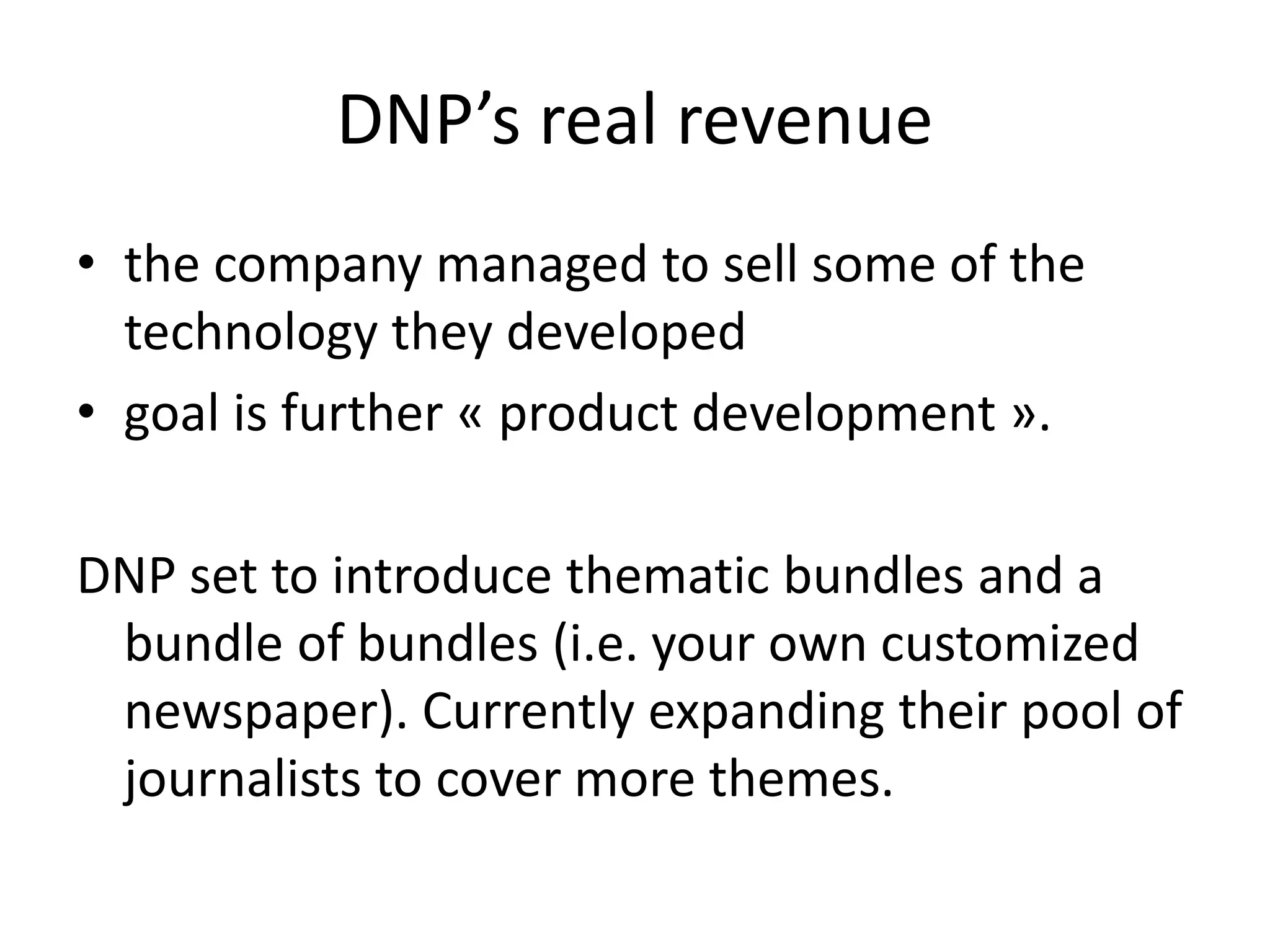 DNP’s real revenue
• the company managed to sell some of the
technology they developed
• goal is further « product development ».
DNP set to introduce thematic bundles and a
bundle of bundles (i.e. your own customized
newspaper). Currently expanding their pool of
journalists to cover more themes.
 