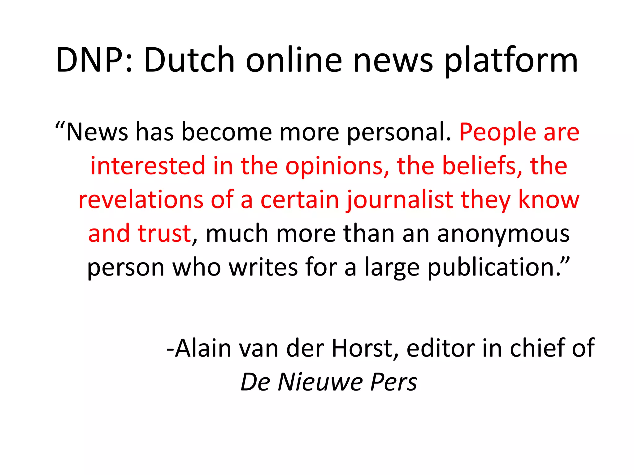 DNP: Dutch online news platform
“News has become more personal. People are
interested in the opinions, the beliefs, the
revelations of a certain journalist they know
and trust, much more than an anonymous
person who writes for a large publication.”
-Alain van der Horst, editor in chief of
De Nieuwe Pers
 
