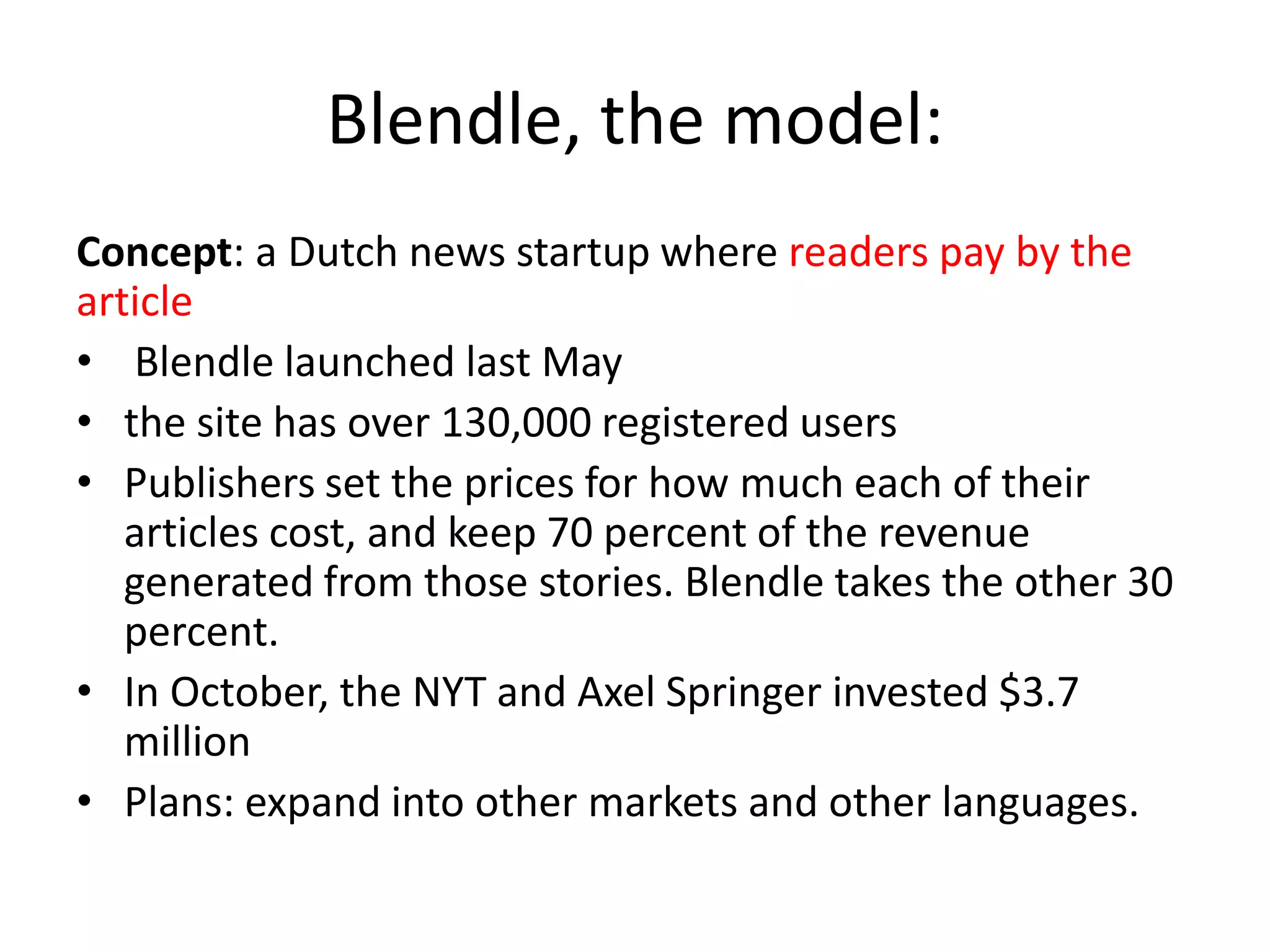 Blendle, the model:
Concept: a Dutch news startup where readers pay by the
article
• Blendle launched last May
• the site has over 130,000 registered users
• Publishers set the prices for how much each of their
articles cost, and keep 70 percent of the revenue
generated from those stories. Blendle takes the other 30
percent.
• In October, the NYT and Axel Springer invested $3.7
million
• Plans: expand into other markets and other languages.
 
