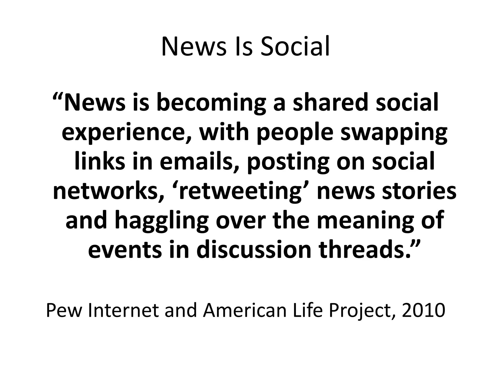 News Is Social
“News is becoming a shared social
experience, with people swapping
links in emails, posting on social
networks, ‘retweeting’ news stories
and haggling over the meaning of
events in discussion threads.”
Pew Internet and American Life Project, 2010
 