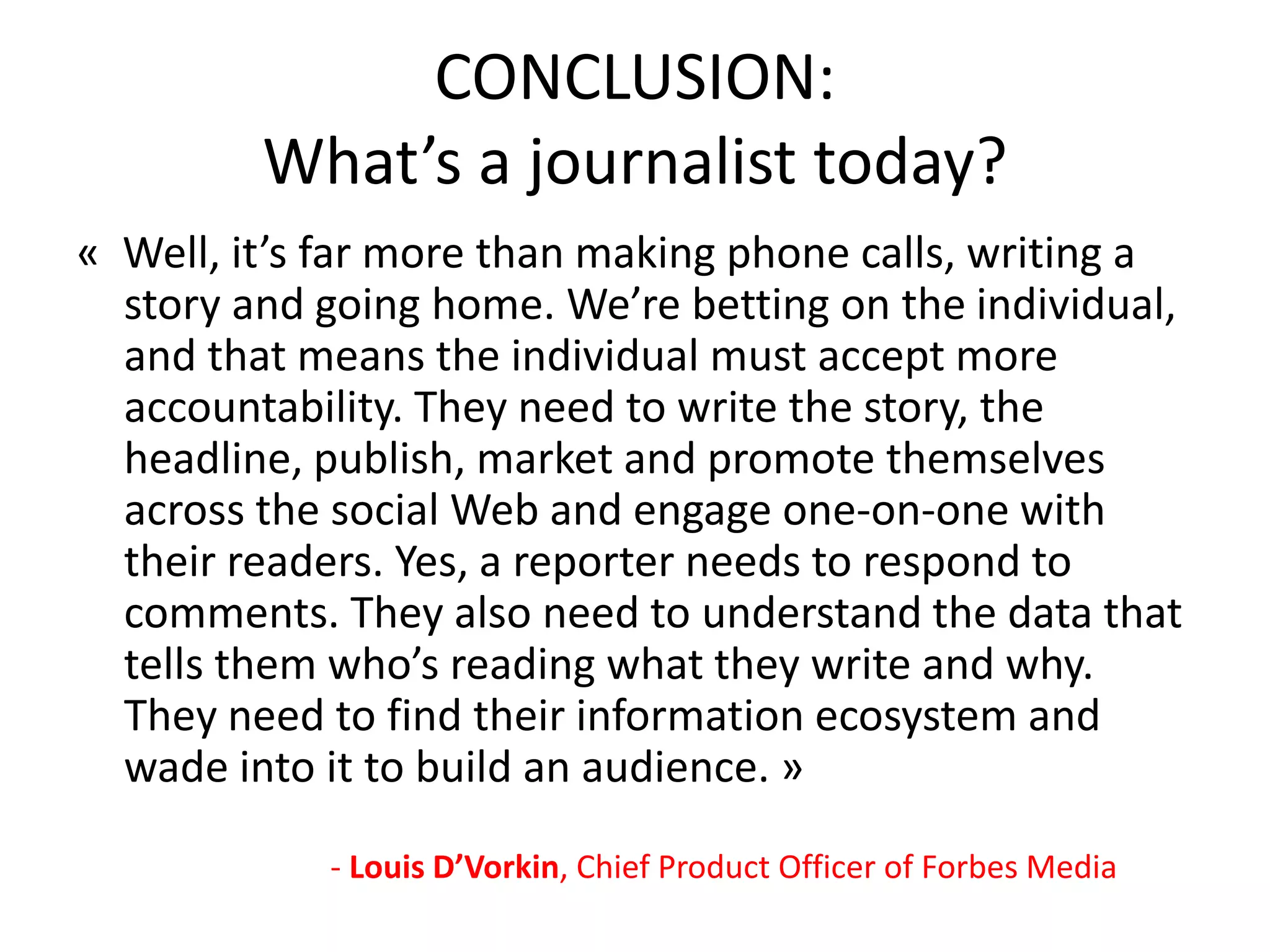 CONCLUSION:
What’s a journalist today?
« Well, it’s far more than making phone calls, writing a
story and going home. We’re betting on the individual,
and that means the individual must accept more
accountability. They need to write the story, the
headline, publish, market and promote themselves
across the social Web and engage one-on-one with
their readers. Yes, a reporter needs to respond to
comments. They also need to understand the data that
tells them who’s reading what they write and why.
They need to find their information ecosystem and
wade into it to build an audience. »
- Louis D’Vorkin, Chief Product Officer of Forbes Media
 