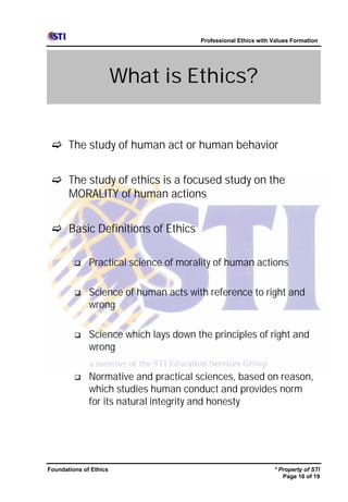 Professional Ethics with Values Formation




                        What is Ethics?


 c The study of human act or human behavior


 c The study of ethics is a focused study on the
   MORALITY of human actions


 c Basic Definitions of Ethics

         q    Practical science of morality of human actions

         q    Science of human acts with reference to right and
              wrong

         q    Science which lays down the principles of right and
              wrong

         q    Normative and practical sciences, based on reason,
              which studies human conduct and provides norm
              for its natural integrity and honesty




Foundations of Ethics                                           * Property of STI
                                                                   Page 10 of 19
 