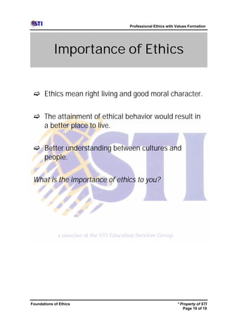 Professional Ethics with Values Formation




            Importance of Ethics


 c Ethics mean right living and good moral character.


 c The attainment of ethical behavior would result in
   a better place to live.


 c Better understanding between cultures and
   people.


 What is the importance of ethics to you?




Foundations of Ethics                                   * Property of STI
                                                           Page 19 of 19
 