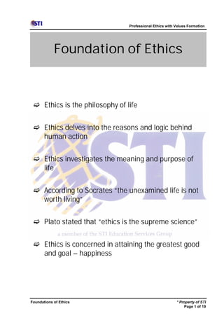 Professional Ethics with Values Formation




            Foundation of Ethics



 c Ethics is the philosophy of life


 c Ethics delves into the reasons and logic behind
   human action


 c Ethics investigates the meaning and purpose of
   life


 c According to Socrates “the unexamined life is not
   worth living”


 c Plato stated that “ethics is the supreme science”


 c Ethics is concerned in attaining the greatest good
   and goal – happiness




Foundations of Ethics                                    * Property of STI
                                                             Page 1 of 19
 