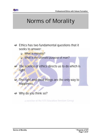 Professional Ethics with Values Formation




                    Norms of Morality



 c Ethics has two fundamental questions that it
   seeks to answer:
         q    What is morality?
         q    What is the ultimate purpose of man?


 c The science of ethics directs us to do which is
   right.


 c The right and good things are the only way to
   happiness.


 c Why do you think so?




Norms of Morality                                              * Property of STI
                                                                   Page 1 of 27
 